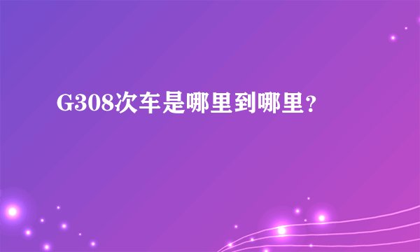 G308次车是哪里到哪里？