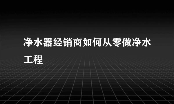 净水器经销商如何从零做净水工程