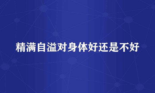 精满自溢对身体好还是不好