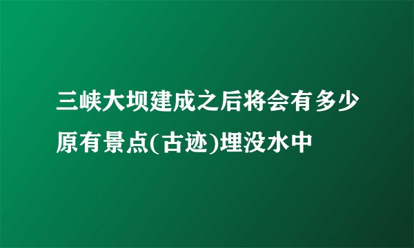三峡大坝建成之后将会有多少原有景点(古迹)埋没水中