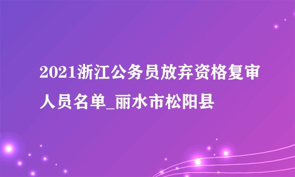 2021浙江公务员放弃资格复审人员名单_丽水市松阳县