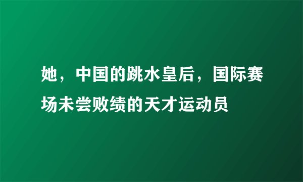 她,中国的跳水皇后,国际赛场未尝败绩的天才运动员