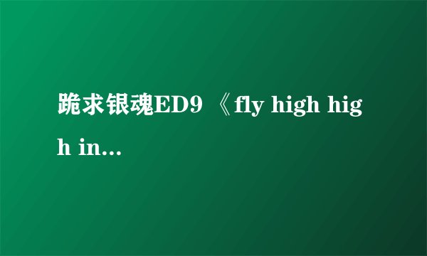 跪求银魂ED9 《fly high high in the sky》!谢谢！！歌曲里有神马“飞啊”的歌词。还有“呐”的语气词。