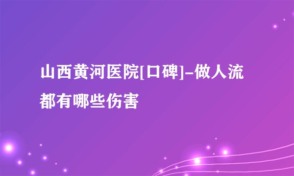 山西黄河医院[口碑]-做人流都有哪些伤害