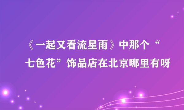 《一起又看流星雨》中那个“七色花”饰品店在北京哪里有呀