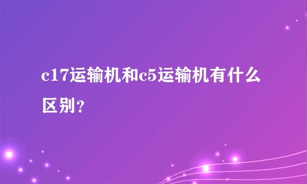 c17运输机和c5运输机有什么区别？