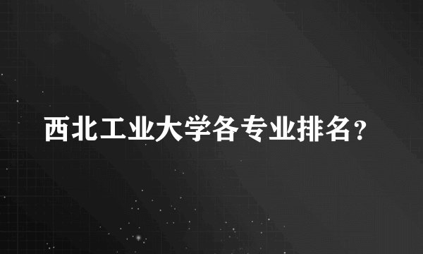 西北工业大学各专业排名？