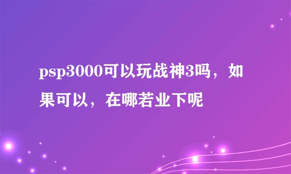 psp3000可以玩战神3吗,如果可以,在哪若业下呢