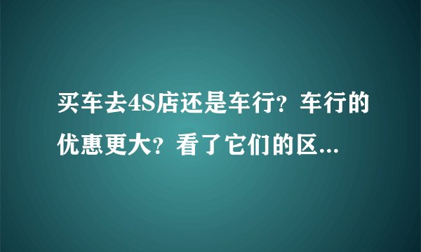 买车去4S店还是车行?车行的优惠更大?看了它们的区别在决定