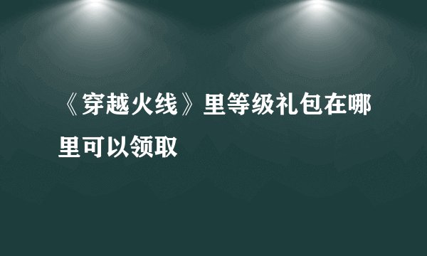 《穿越火线》里等级礼包在哪里可以领取
