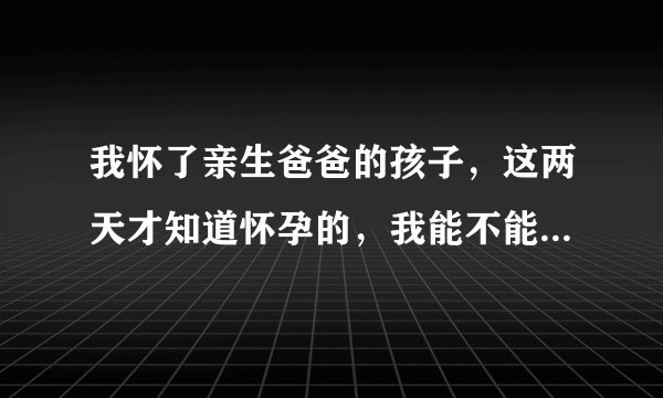 我怀了亲生爸爸的孩子，这两天才知道怀孕的，我能不能生下来，是一条命，还是是孩子我舍不得打，生下来健