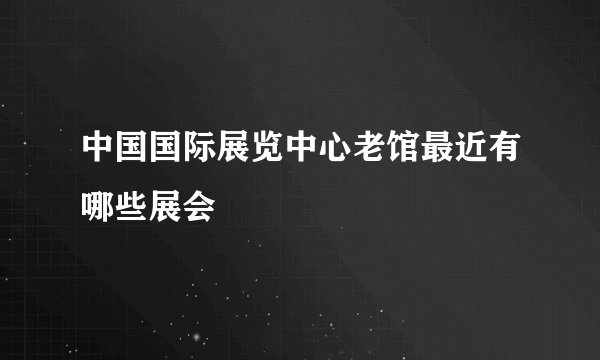 中国国际展览中心老馆最近有哪些展会