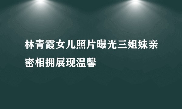 林青霞女儿照片曝光三姐妹亲密相拥展现温馨