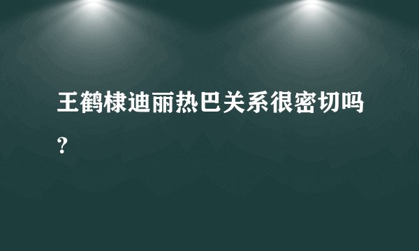 王鹤棣迪丽热巴关系很密切吗？