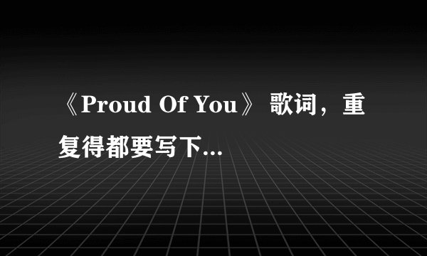 《Proud Of You》 歌词，重复得都要写下来。整首歌得歌词，谢谢。
