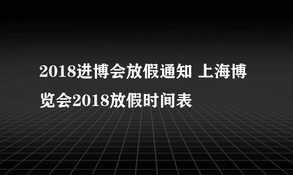 2018进博会放假通知 上海博览会2018放假时间表