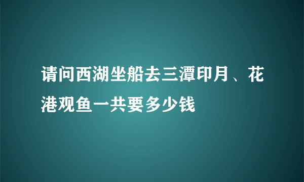 请问西湖坐船去三潭印月、花港观鱼一共要多少钱