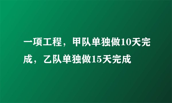 一项工程，甲队单独做10天完成，乙队单独做15天完成
