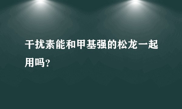 干扰素能和甲基强的松龙一起用吗？
