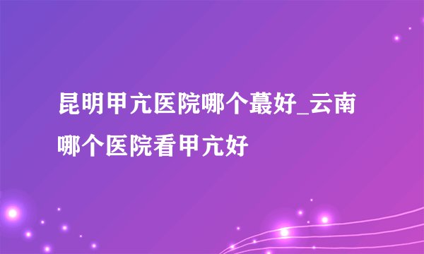 昆明甲亢医院哪个蕞好_云南哪个医院看甲亢好