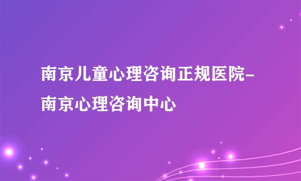 南京儿童心理咨询正规医院-南京心理咨询中心