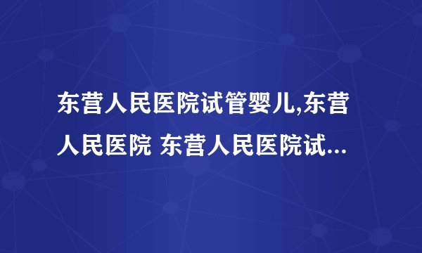 东营人民医院试管婴儿,东营人民医院 东营人民医院试管婴儿费用