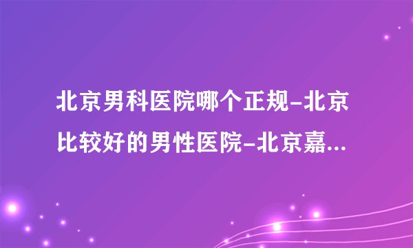 北京男科医院哪个正规-北京比较好的男性医院-北京嘉佩乐医院比较好