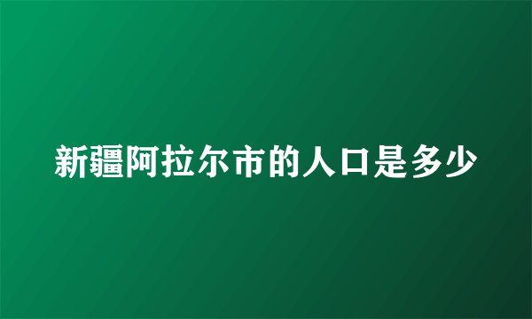新疆阿拉尔市的人口是多少