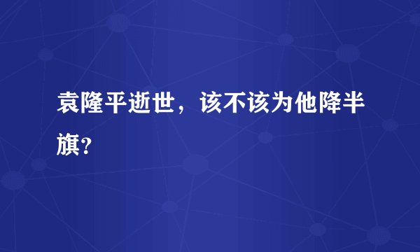 袁隆平逝世,该不该为他降半旗?