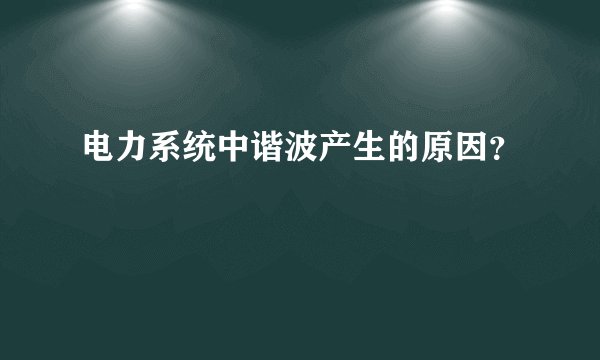 电力系统中谐波产生的原因？