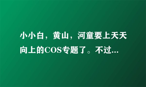 小小白，黄山，河童要上天天向上的COS专题了。不过好在没有王爷