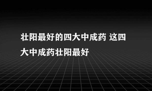 壮阳最好的四大中成药 这四大中成药壮阳最好