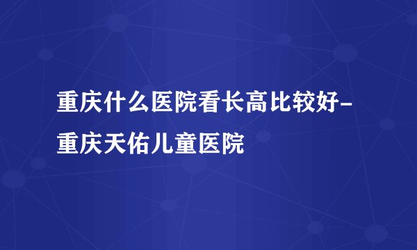 重庆什么医院看长高比较好-重庆天佑儿童医院