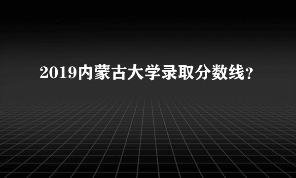 2019内蒙古大学录取分数线？