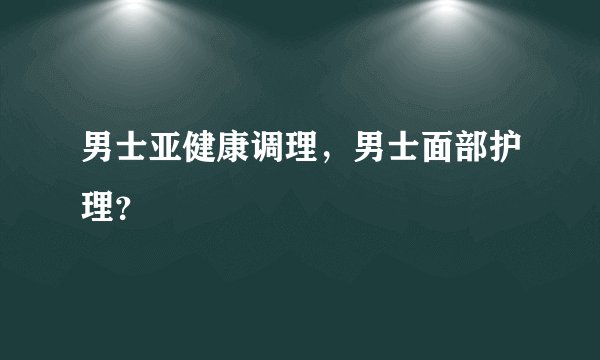 男士亚健康调理，男士面部护理？