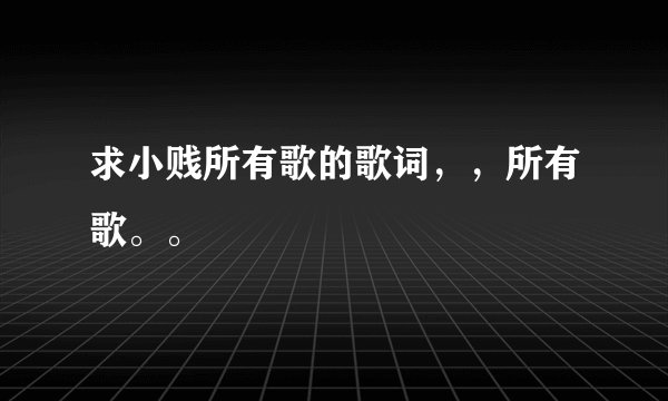 求小贱所有歌的歌词，，所有歌。。