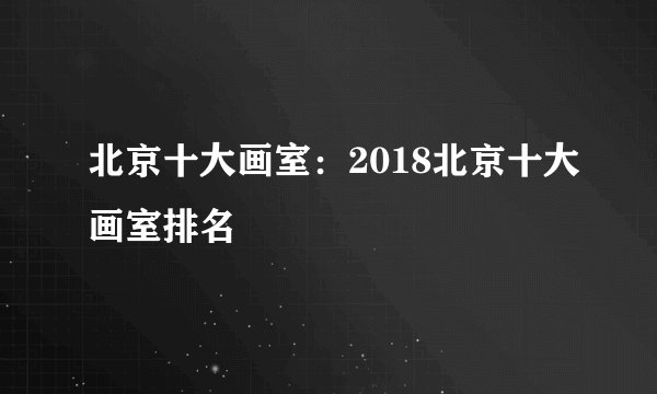 北京十大画室：2018北京十大画室排名