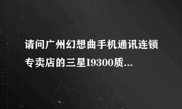 请问广州幻想曲手机通讯连锁专卖店的三星I9300质量怎么样??那里买的I9300可不可靠？？是水货吗？？