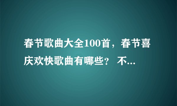 春节歌曲大全100首,春节喜庆欢快歌曲有哪些? 不要多 要好听的。