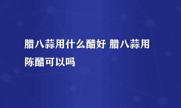 腊八蒜用什么醋好 腊八蒜用陈醋可以吗