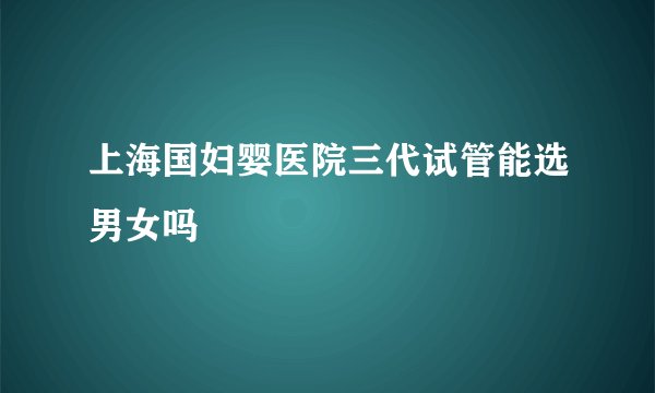 上海国妇婴医院三代试管能选男女吗