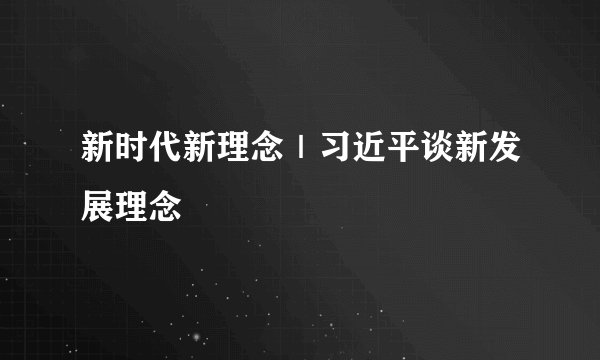 新时代新理念｜习近平谈新发展理念