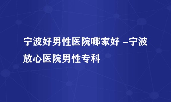 宁波好男性医院哪家好 -宁波放心医院男性专科