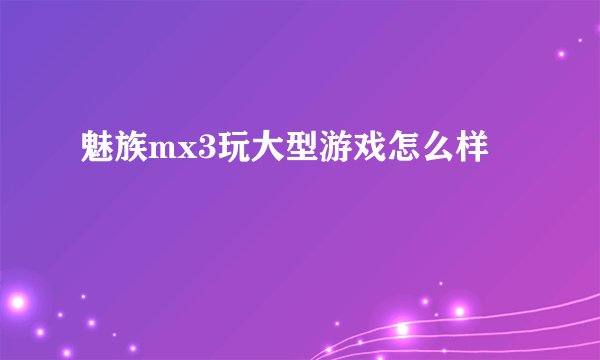 魅族mx3玩大型游戏怎么样