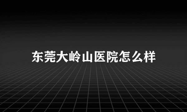 东莞大岭山医院怎么样