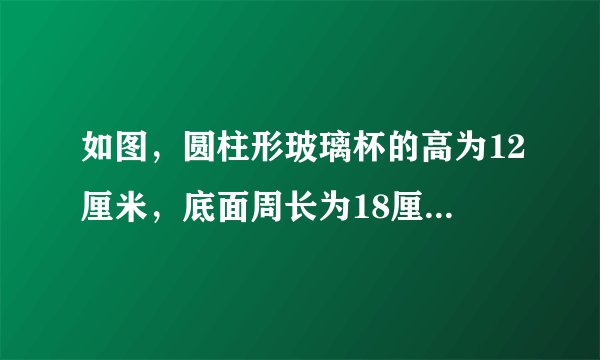 如图，圆柱形玻璃杯的高为12厘米，底面周长为18厘米,在杯内离杯底4厘米的点c处有一滴的蜂蜜，此时？