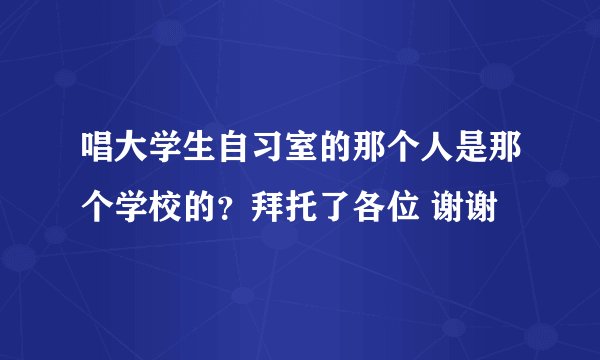 唱大学生自习室的那个人是那个学校的？拜托了各位 谢谢