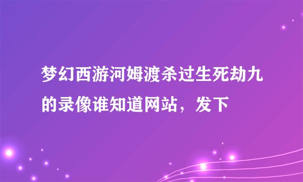 梦幻西游河姆渡杀过生死劫九的录像谁知道网站，发下