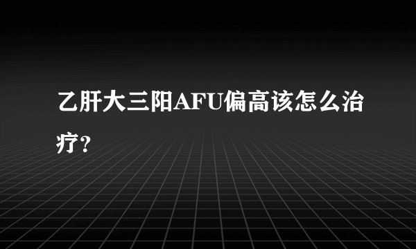 乙肝大三阳AFU偏高该怎么治疗？