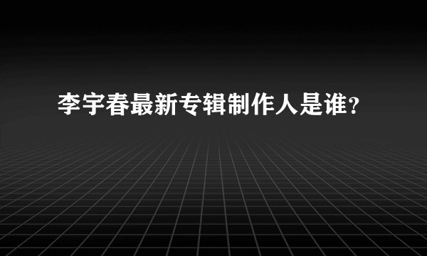 李宇春最新专辑制作人是谁？